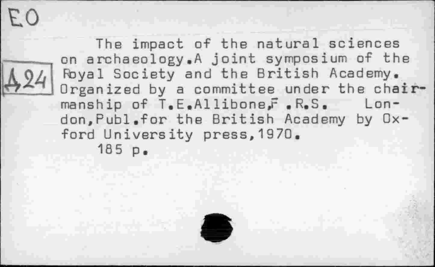 ﻿И
The impact of the natural sciences on archaeology .A joint symposium of the Royal Society and the British Academy, Organized by a committee under the chairmanship of T, E ,A1 libone,r . R.S . London,Publ.for the British Academy by Oxford University press,1970.
185 p.